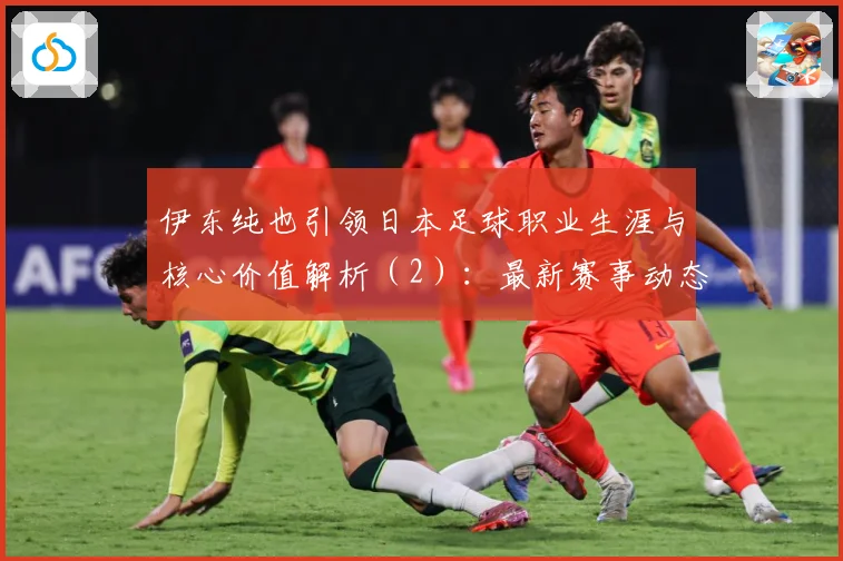 伊东纯也引领日本足球职业生涯与核心价值解析（2）：最新赛事动态与深度分析