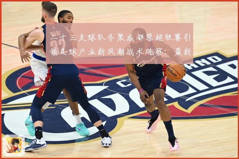 二十三支球队齐聚成都蓉超联赛引领足球产业新风潮战术观察：最新赛事动态与深度分析
