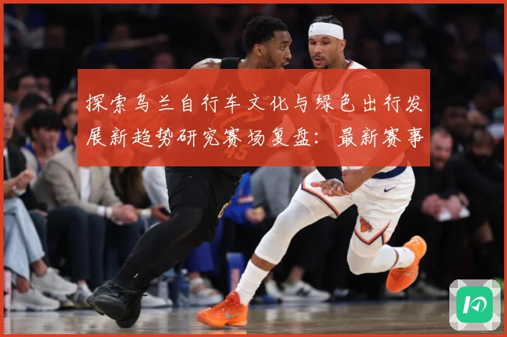 探索乌兰自行车文化与绿色出行发展新趋势研究赛场复盘：最新赛事动态与深度分析