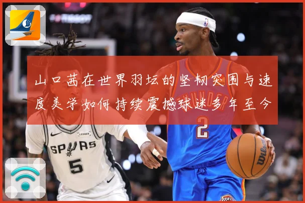 山口茜在世界羽坛的坚韧突围与速度美学如何持续震撼球迷多年至今：最新赛事动态与深度分析
