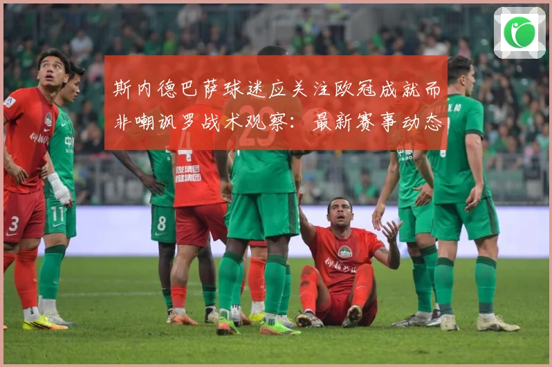 斯内德巴萨球迷应关注欧冠成就而非嘲讽罗战术观察：最新赛事动态与深度分析