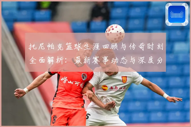 托尼帕克篮球生涯回顾与传奇时刻全面解析：最新赛事动态与深度分析