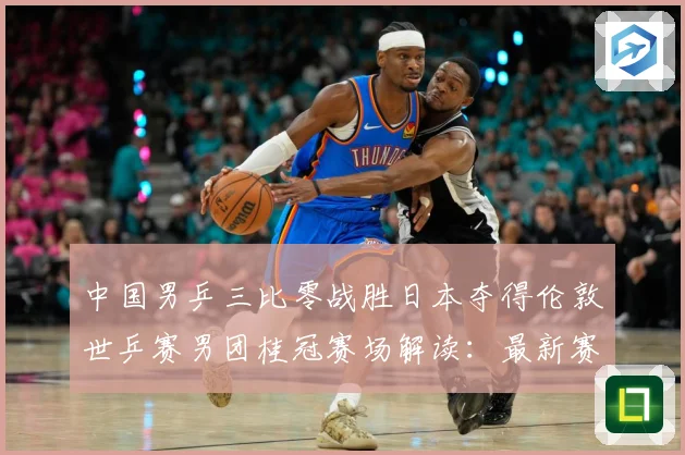 中国男乒三比零战胜日本夺得伦敦世乒赛男团桂冠赛场解读：最新赛事动态与深度分析