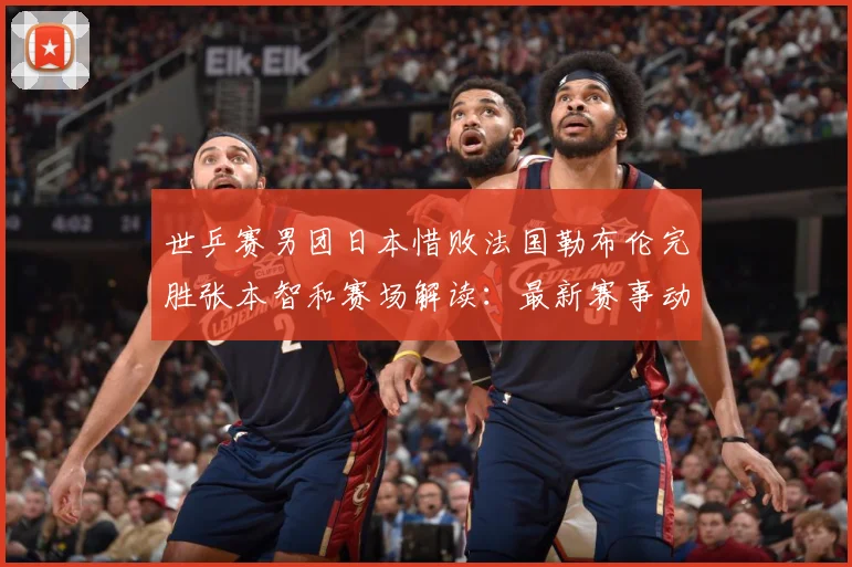 世乒赛男团日本惜败法国勒布伦完胜张本智和赛场解读：最新赛事动态与深度分析