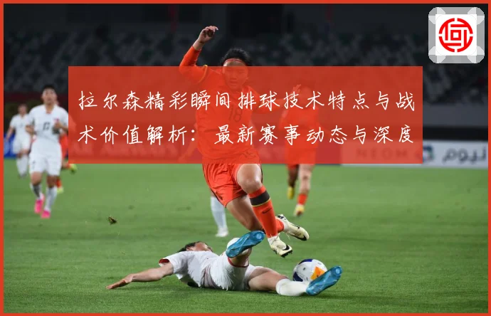 拉尔森精彩瞬间排球技术特点与战术价值解析：最新赛事动态与深度分析