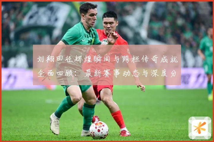 刘翔田径辉煌瞬间与跨栏传奇成就全面回顾：最新赛事动态与深度分析