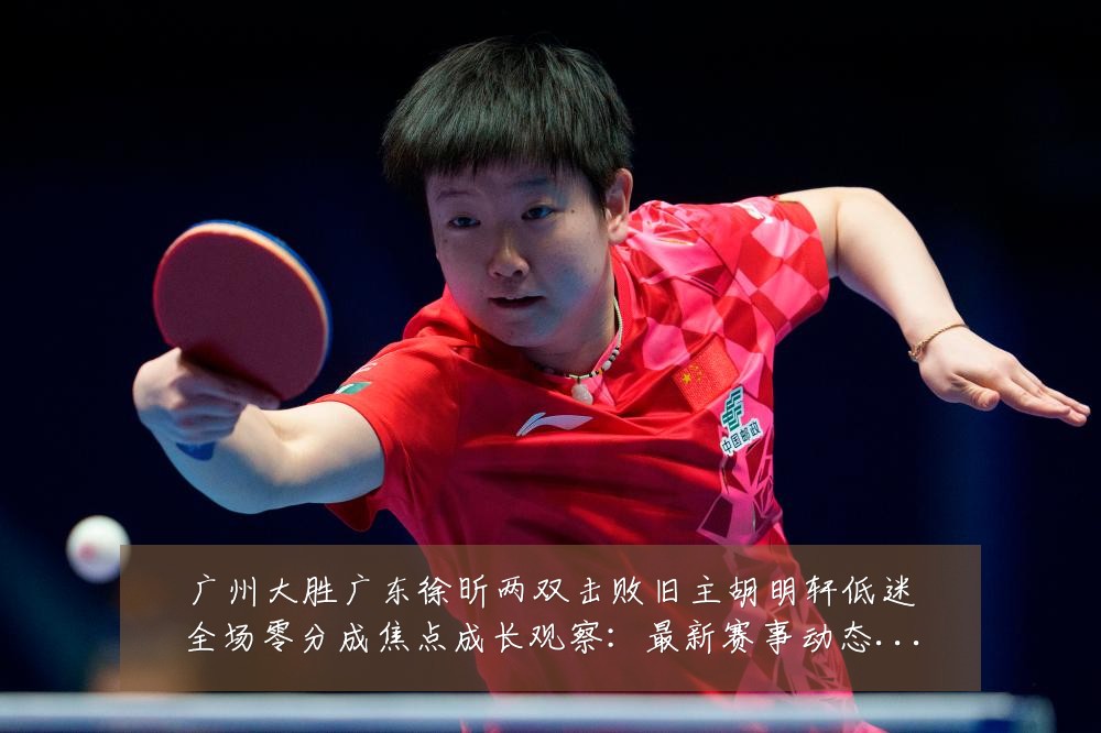 广州大胜广东徐昕两双击败旧主胡明轩低迷全场零分成焦点成长观察:最新赛事动态与深度分析