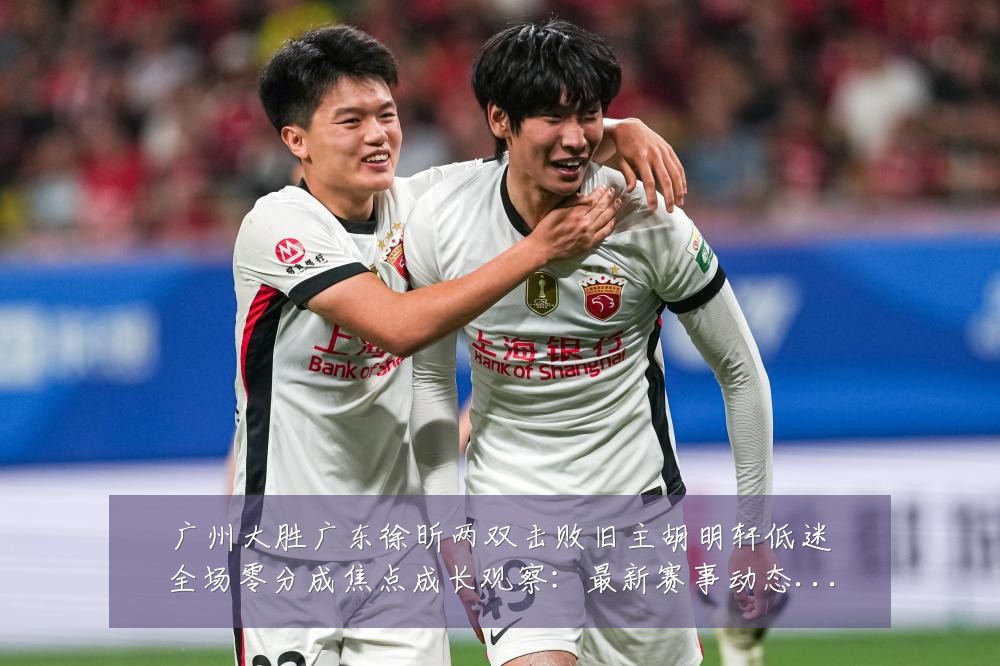 广州大胜广东徐昕两双击败旧主胡明轩低迷全场零分成焦点成长观察：最新赛事动态与深度分析