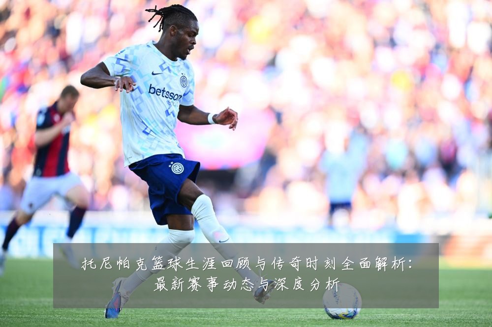 托尼帕克篮球生涯回顾与传奇时刻全面解析：最新赛事动态与深度分析