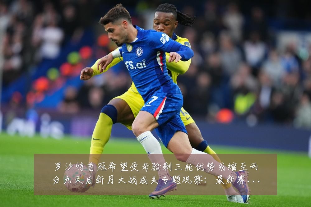 罗沙特首冠希望受考验剩三轮优势或缩至两分九天后新月大战成关专题观察:最新赛事动态与深度分析